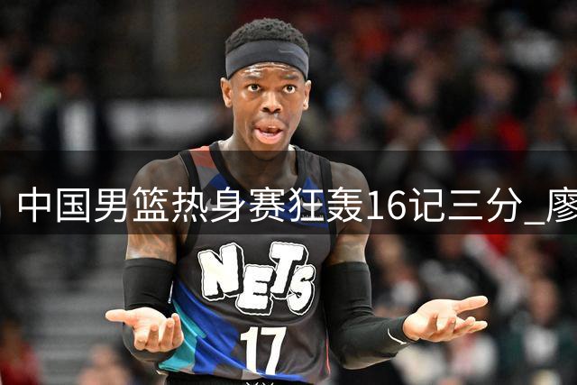 中国男篮热身赛狂轰16记三分 廖三宁领衔6人得分上双展现集训成果